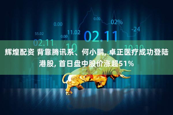 辉煌配资 背靠腾讯系、何小鹏, 卓正医疗成功登陆港股, 首日盘中股价涨超51%