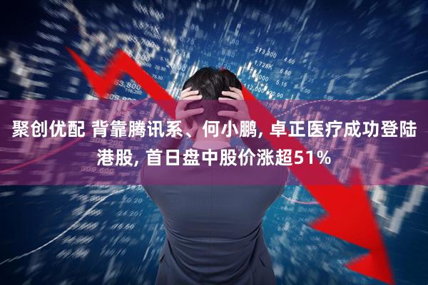 聚创优配 背靠腾讯系、何小鹏, 卓正医疗成功登陆港股, 首日盘中股价涨超51%